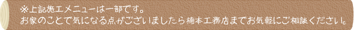 ※上記施工メニューは一部です。お家のことで気になる点がございましたら奈良県天理市の楠本工務店までお気軽にご相談ください。